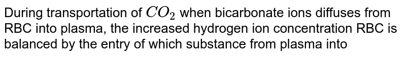 During transportation of CO_2 when bicarbonate ions diffuses from RBC into plasma, the increased hydrogen ion concentration RBC is balanced by the entry of which substance from plasma into