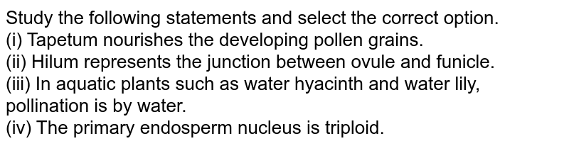 Study the following statements and select the correct option. (i) Tapetum nourishes the developing pollen grains. (ii) Hilum represents the junction between ovule and funicle. (iii) In aquatic plants such as water hyacinth and water lily, pollination is by water. (iv) The primary endosperm nucleus is triploid.