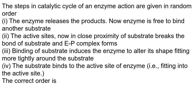 The steps in catalytic cycle of an enzyme action are given in random order (i) The enzyme releases the products. Now enzyme is free to bind another substrate (ii) The active sites, now in close proximity of substrate breaks the bond of substrate and E-P complex forms (iii) Binding of substrate induces the enzyme to alter its shape fitting more tightly around the substrate (iv) The substrate binds to the active site of enzyme (i.e., fitting into the active site.) The correct order is
