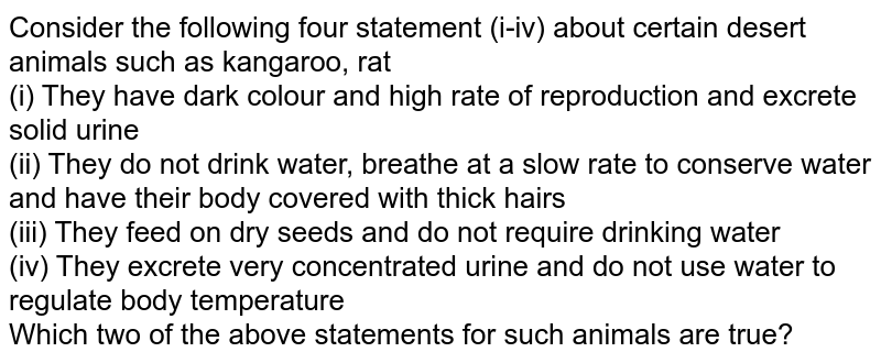 Consider the following four statement (i-iv) about certain desert animals such as kangaroo, rat (i) They have dark colour and high rate of reproduction and excrete solid urine (ii) They do not drink water, breathe at a slow rate to conserve water and have their body covered with thick hairs (iii) They feed on dry seeds and do not require drinking water (iv) They excrete very concentrated urine and do not use water to regulate body temperature Which two of the above statements for such animals are true?