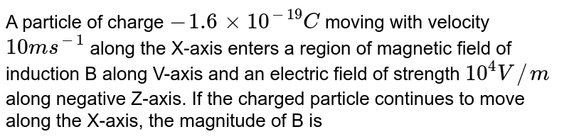 A particle of charge -1.6xx10^-19C moving with velocity 10 ms^-1 along the X-axis enters a region of magnetic field of induction B along V-axis and an electric field of strength 10^4V//m along negative Z-axis. If the charged particle continues to move along the X-axis, the magnitude of B is