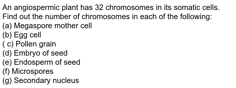 An angiospermic plant has 32 chromosomes in its somatic cells. Find out the number of chromosomes in each of the following: (a) Megaspore mother cell (b) Egg cell ( c) Pollen grain (d) Embryo of seed (e) Endosperm of seed (f) Microspores (g) Secondary nucleus
