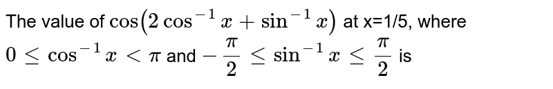 The value of `cos(2cos^(-1)x+sin^(-1)x)` at x=1/5, where `0 le cos^(-1)x lt pi` and `-pi/2 le sin^(-1)x le pi/2` is