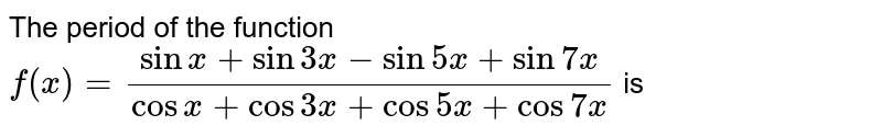 The period of the function `f(x) = (sin x + sin 3x - sin 5x + sin 7x)/(cos x + cos 3x + cos 5x + cos 7x)` is 