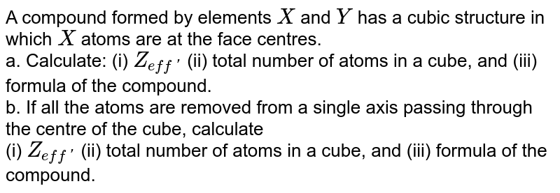A compound formed by elements `X` and `Y` has  a cubic structure in which `X` atoms are at the face centres. `Y` atoms are present at the body center and also at the alternate edge center of the cube. <br> a. Calculate: (i) `Z_(eff')` (ii) total number of atoms in a cube, and (iii) formula of the compound. <br> b. If all the atoms are removed from a single axis passing through the centre of the cube, calculate <br> (i) `Z_(eff')` (ii) total number of atoms in a cube, and (iii) formula of the compound.