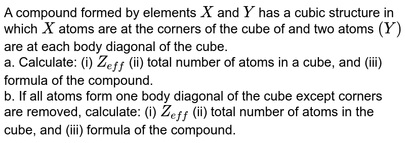 A compound formed by elements `X` and `Y` has  a cubic structure in which `X` atoms are at the corners of the cube of and two atoms `(Y)` are at each body diagonal of the cube. <br> a. Calculate: (i) `Z_(eff')` (ii) total number of atoms in a cube, and (iii) formula of the compound. <br> b. If all atoms form one body diagonal of the cube except corners are removed, calculate: (i) `Z_(eff')` (ii) total number of atoms in the cube, and (iii) formula of the compound. 