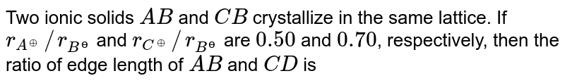 Two ionic solids `AB` and `CB` crystallize in the same lattice. If `r_(A^(o+))//r_(B^(ɵ))` and `r_(C^(o+))//r_(B^(ɵ))` are `0.50` and `0.70`, respectively, then the ratio of edge length of `AB` and `CD` is