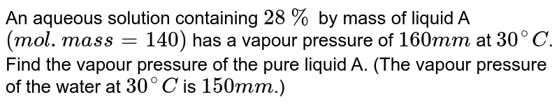 An aqueous solution containing 28% by mass of liquid A (mol.mass = 140) has a vapour pressure of 160 mm at 30^@C . Find the vapour pressure of the pure liquid A. (The vapour pressure of the water at 30^@C is 150 mm .)