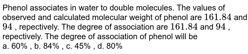 Phenol associates in water to double molecules. The values of observed and calculated molecular weight of phenol are `161.84` and `94` , repectively.   The degree of association of phenol will be <br> a. 60% , b. 84% , c. 45% , d. 80%