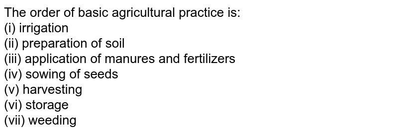 The orderofbas.ic·agticultural practice is: (i) irrigation (ii) preparation of soil (iii) application of manures and fertilizers (iv) sowing of seeds (v) harvesting (vi) storage (vii) weeding