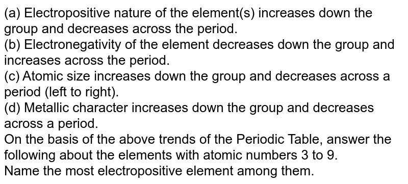 (a) Electropositive nature of the element(s) increases down the group and decreases across the period. (b) Electronegativity of the element decreases down the group and increases across the period. (c) Atomic size increases down the group and decreases across a period (left to right). (d) Metallic character increases down the group and decreases across a period. On the basis of the above trends of the Periodic Table, answer the following about the elements with atomic numbers 3 to 9. Name the most electropositive element among them.