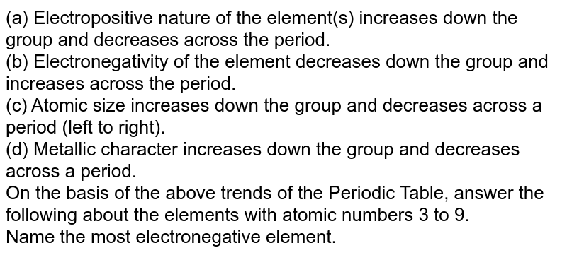 (a) Electropositive nature of the element(s) increases down the group and decreases across the period. (b) Electronegativity of the element decreases down the group and increases across the period. (c) Atomic size increases down the group and decreases across a period (left to right). (d) Metallic character increases down the group and decreases across a period. On the basis of the above trends of the Periodic Table, answer the following about the elements with atomic numbers 3 to 9. Name the most electronegative element.