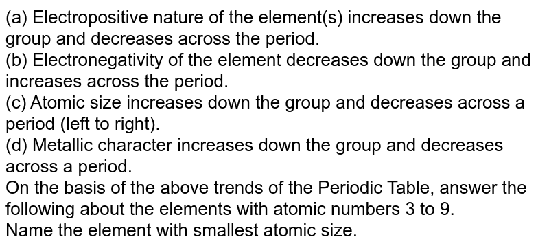 (a) Electropositive nature of the element(s) increases down the group and decreases across the period. (b) Electronegativity of the element decreases down the group and increases across the period. (c) Atomic size increases down the group and decreases across a period (left to right). (d) Metallic character increases down the group and decreases across a period. On the basis of the above trends of the Periodic Table, answer the following about the elements with atomic numbers 3 to 9. Name the element with smallest atomic size.