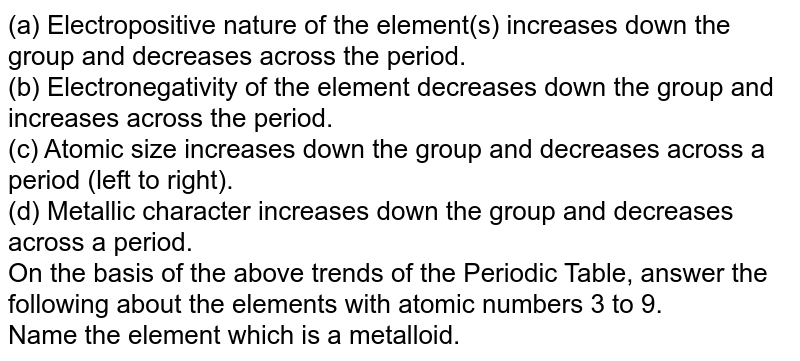 (a) Electropositive nature of the element(s) increases down the group and decreases across the period. (b) Electronegativity of the element decreases down the group and increases across the period. (c) Atomic size increases down the group and decreases across a period (left to right). (d) Metallic character increases down the group and decreases across a period. On the basis of the above trends of the Periodic Table, answer the following about the elements with atomic numbers 3 to 9. Name the element which is a metalloid.