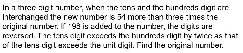 In a three-digit number, when the tens and the hundreds digit are interchanged the new number is 54 more than three times the original number. If 198 is added to the number, the digits are reversed. The tens digit exceeds the hundreds digit by twice as that of the tens digit exceeds the unit digit. Find the original number.