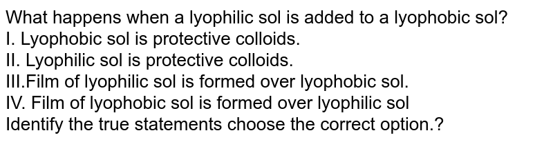 What happens when a lyophilic sol is added to a lyophobic sol? <br> I. Lyophobic sol is protective colloids. <br> II. Lyophilic sol is protective colloids. <br> III.Film of lyophilic sol is formed over lyophobic sol. <br> IV. Film of lyophobic sol is formed over lyophilic sol <br>Identify the true statements choose the correct option.? 
