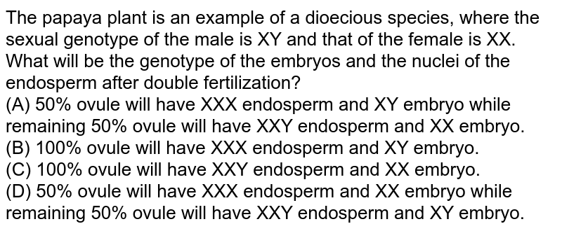 The papaya plant is an example of a dioecious species, where the sexual genotype of the male is XY and that of the female is XX. What will be the genotype of the embryos and the nuclei of the endosperm after double fertilization? (A) 50% ovule will have XXX endosperm and XY embryo while remaining 50% ovule will have XXY endosperm and XX embryo. (B) 100% ovule will have XXX endosperm and XY embryo. (C) 100% ovule will have XXY endosperm and XX embryo. (D) 50% ovule will have XXX endosperm and XX embryo while remaining 50% ovule will have XXY endosperm and XY embryo.