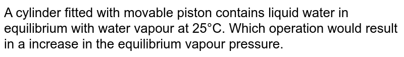 A cylinder fitted with movable piston contains liquid water in equilibrium with water vapour at 25°C. Which operation would result in a increase in the equilibrium vapour pressure.
