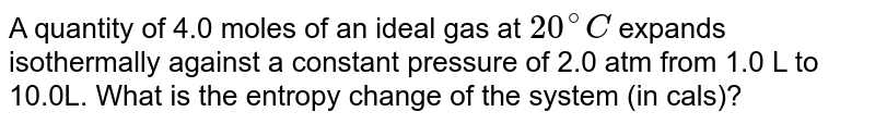 A quantity of 4.0 moles of an ideal gas at 20^(@)C expands isothermally against a constant pressure of 2.0 atm from 1.0 L to 10.0L. What is the entropy change of the system (in cals)?