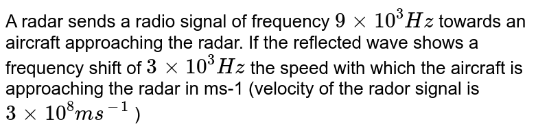 A radar sends a radio signal of frequency `9 xx 10^3Hz`  towards an aircraft approaching the radar. If the reflected wave shows a frequency shift of `3 xx 10^3Hz`  the speed with which the aircraft is approaching the radar in ms-1 (velocity of the rador signal is `3 xx 10^8 ms^(-1)` ) 