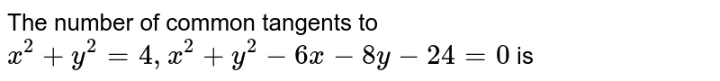 The number of common tangents to `x^(2)+y^(2)=4, x^(2)+y^(2)-6x-8y-24=0` is 