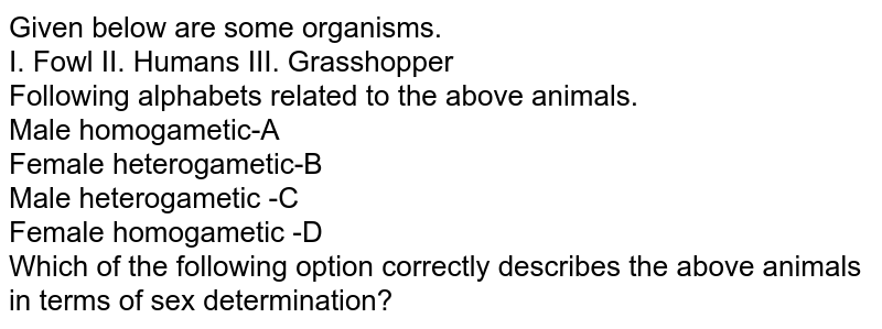 Given below are some organisms. I. Fowl II. Humans III. Grasshopper Following alphabets related to the above animals. Male homogametic-A Female heterogametic-B Male heterogametic -C Female homogametic -D Which of the following option correctly describes the above animals in terms of sex determination?