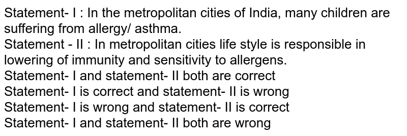Statement- I : In the metropolitan cities of India, many children are suffering from allergy/ asthma. Statement - II : In metropolitan cities life style is responsible in lowering of immunity and sensitivity to allergens. Statement- I and statement- II both are correct Statement- I is correct and statement- II is wrong Statement- I is wrong and statement- II is correct Statement- I and statement- II both are wrong