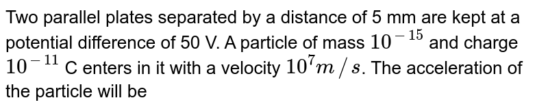 Two parallel plates separated by a distance of 5 mm are kept at a potential difference of 50 V. A particle of mass 10^(-15) and charge 10^(-11) C enters in it with a velocity 10^(7)m//s . The acceleration of the particle will be