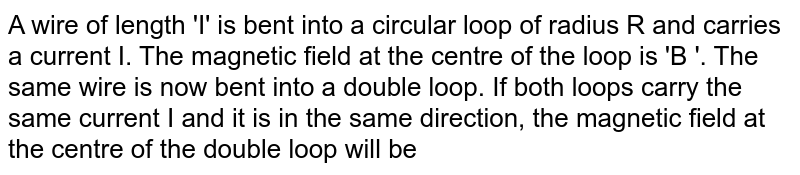 A wire of length 'I' is bent into a circular loop of radius R and carries a current I. The magnetic field at the centre of the loop is 'B '. The same wire is now bent into a double loop. If both loops carry the same current I and it is in the same direction, the magnetic field at the centre of the double loop will be