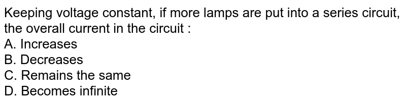 Keeping voltage constant, if more lamps are put into a series circuit, the overall current in the circuit : A. Increases B. Decreases C. Remains the same D. Becomes infinite