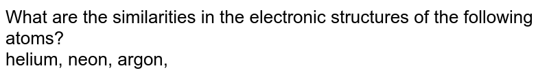 What are the similarities in the electronic structures of the following atoms? helium, neon, argon,