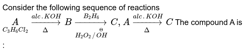 Consider the following sequence of reactions  <br> `underset(C_(3)H_(6)Cl_(2))(A) overset(alc. KOH) underset(Delta)toB underset(H_(2)O_(2)//overset(Theta)(OH)) overset(B_(2)H_(6))toC, A overset(alc. KOH) underset(Delta)to C` The compound A is :