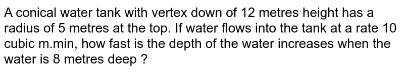 A conical water tank with vertex down of 12 metres height has a radius of 5 metres at the top. If water flows into the tank at a rate 10 cubic m.min, how fast is the depth of the water increases when the water is 8 metres deep ?
