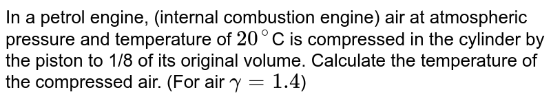 In a petrol engine, (internal combustion engine) air at atmospheric pressure and temperature of 20^(@) C is compressed in the cylinder by the piston to 1/8 of its original volume. Calculate the temperature of the compressed air. (For air gamma=1.4 )