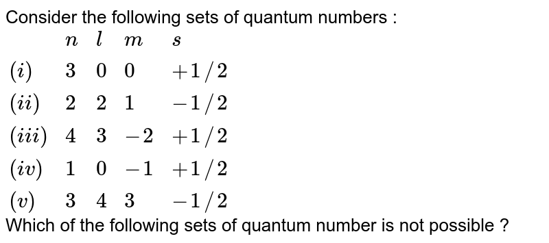 Consider the following sets of quantum numbers : {:(,n,l,m,s),((i),3,0,0,+1//2),((ii),2,2,1,-1//2),((iii),4,3,-2,+1//2),((iv),1,0,-1,+1//2),((v),3,4,3,-1//2):} Which of the following sets of quantum number is not possible ?