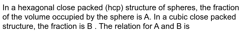 In a hexagonal close packed (hcp) structure of spheres, the fraction of the volume occupied by the sphere is A. In a cubic close packed structure, the fraction is B . The relation for A and B is