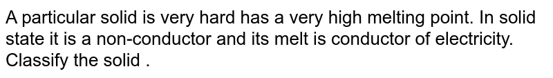 A particular solid is very hard has a very high melting point. In solid state it is a non-conductor and its melt is conductor of electricity. Classify the solid .