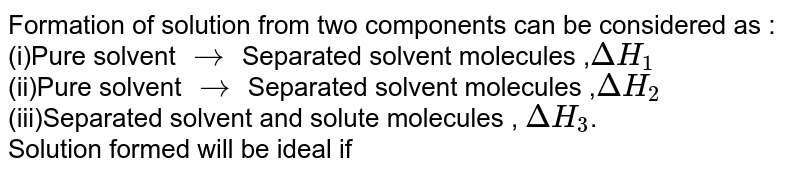 Formation of solution from two components can be considered as : (i)Pure solvent rarr Separated solvent molecules , Delta H_1 (ii)Pure solvent rarr Separated solvent molecules , Delta H_2 (iii)Separated solvent and solute molecules , Delta H_3 . Solution formed will be ideal if