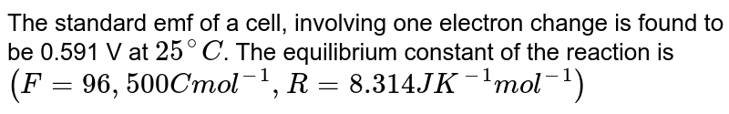 The standard emf of a cell, involving one electron change is found to be 0.591 V at 25^@C . The equilibrium constant of the reaction is (F=96,500 C mol^(-1),R=8.314 JK^(-1) mol^(-1))