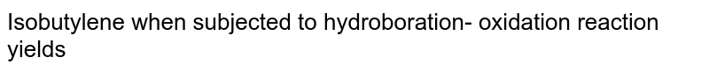 Isobutylene when subjected to hydroboration- oxidation reaction yields 