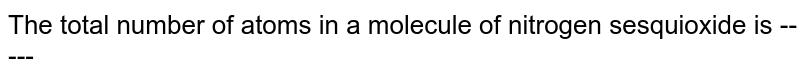 The total number of atoms in a molecule of nitrogen sesquioxide is -----