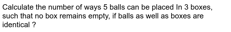 Calculate the number of ways 5 balls can be placed In 3 boxes, such that no box remains empty, if balls as well as boxes are identical ?