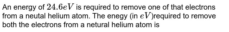 Energy of 24.6eV is required to remove one of the electron from a neutral helium atom. The energy (in eV) required to remove both the electrons from a neutal helium atom is 