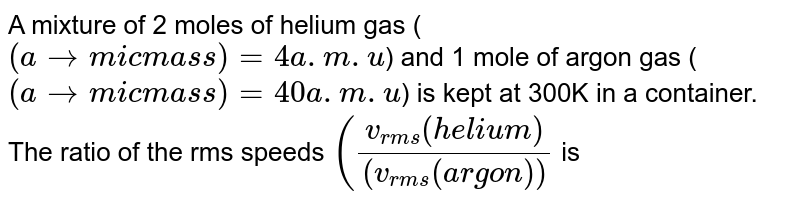A mixture of 2 moles of helium gas (atomic mass 44) and 1 mole of argon gas (atomic mass = 404) is kept at 300k in a container. The ratio of their rms speeds is close to
