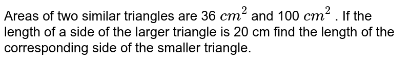 Areas of two similar triangles are 36 cm^(2) and 100 cm^(2) . If the length of a side of the larger triangle is 20 cm find the length of the corresponding side of the smaller triangle.