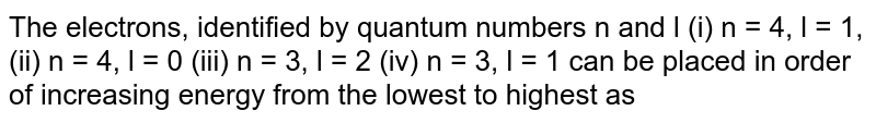 The electrons, identified by quantum numbers n and l (i) n = 4, l = 1, (ii) n = 4, l = 0 (iii) n = 3, l = 2 (iv) n = 3, l = 1 can be placed in order of increasing energy from the lowest to highest as