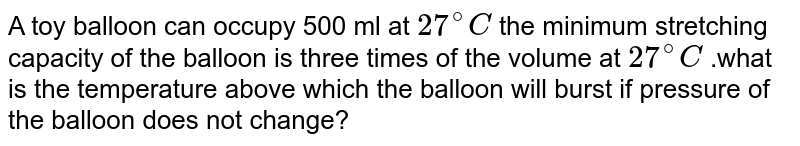 A toy balloon can occupy 500 ml at `27^@C` the minimum stretching capacity of the balloon is three times of the volume at `27^@C` .what is the temperature above which the balloon will burst if pressure of the balloon does not change?