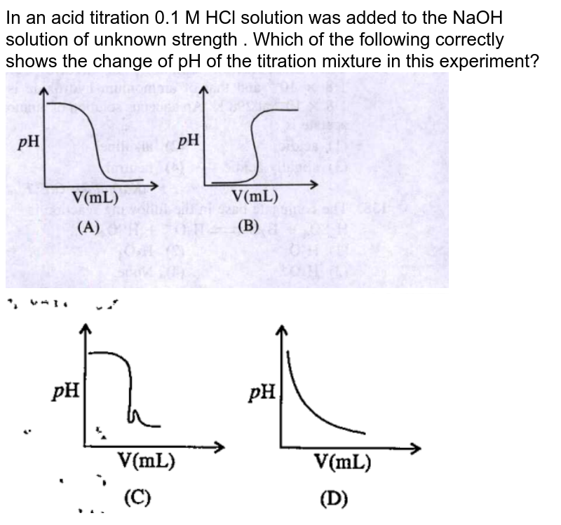 In an acid titration 0.1 M HCl solution was added to the NaOH solution of unknown strength . Which of the following correctly shows the change of pH of the titration mixture in this experiment? <br> <img src="https://doubtnut-static.s.llnwi.net/static/physics_images/SDC_RDC_KCE_V01_CHE_C07_P0B_E01_129_Q01.png" width="80%"> <br>  <img src="https://doubtnut-static.s.llnwi.net/static/physics_images/SDC_RDC_KCE_V01_CHE_C07_P0B_E01_129_Q02.png" width="80%">