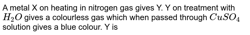 A metal X on heating in nitrogen gas gives Y. Y on treatment with H_2O gives a colourless gas which when passed through CuSO_4 solution gives a blue colour. Y is