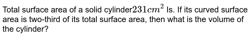 Total surface area of a solid cylinder 231cm^(2) Is. If its curved surface area is two-third of its total surface area, then what is the volume of the cylinder?